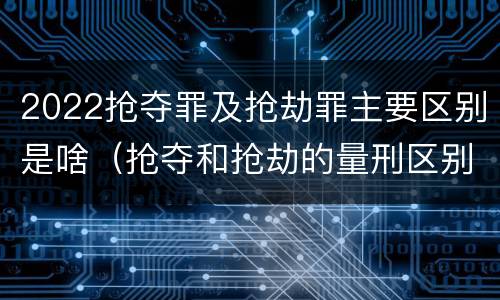 2022抢夺罪及抢劫罪主要区别是啥（抢夺和抢劫的量刑区别）
