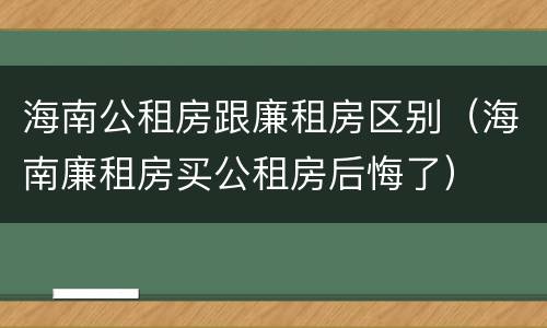 海南公租房跟廉租房区别（海南廉租房买公租房后悔了）