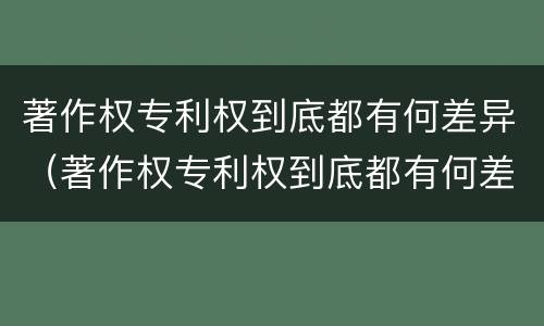 著作权专利权到底都有何差异（著作权专利权到底都有何差异和不足）