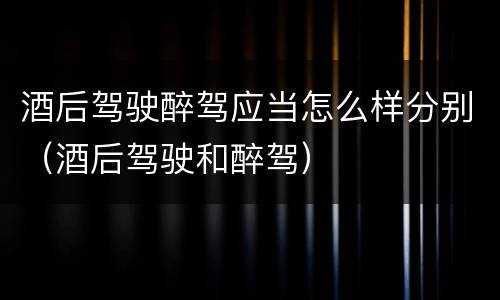 酒后驾驶醉驾应当怎么样分别（酒后驾驶和醉驾）