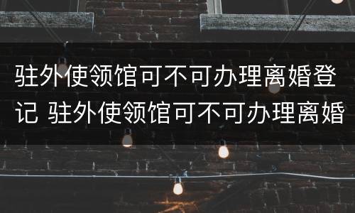驻外使领馆可不可办理离婚登记 驻外使领馆可不可办理离婚登记证