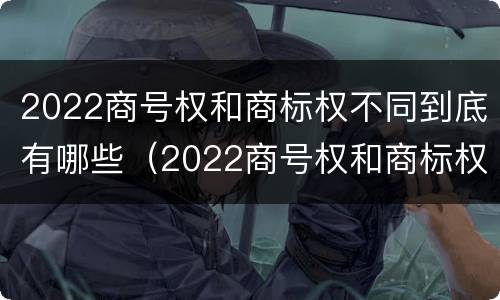 2022商号权和商标权不同到底有哪些（2022商号权和商标权不同到底有哪些原因）