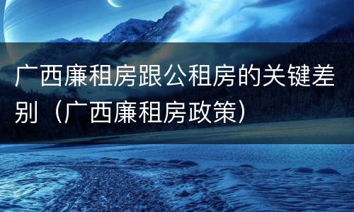 广西廉租房跟公租房的关键差别（广西廉租房政策）