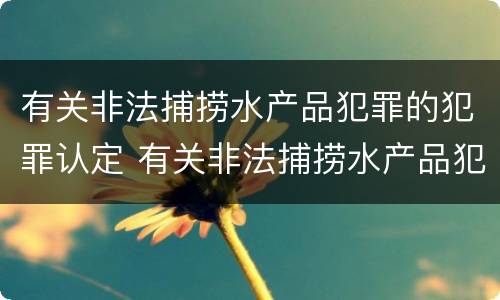 有关非法捕捞水产品犯罪的犯罪认定 有关非法捕捞水产品犯罪的犯罪认定