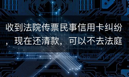 收到法院传票民事信用卡纠纷，现在还清款，可以不去法庭吗