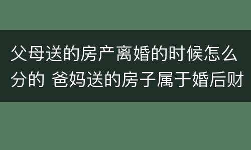 父母送的房产离婚的时候怎么分的 爸妈送的房子属于婚后财产吗
