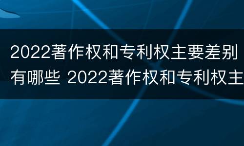 2022著作权和专利权主要差别有哪些 2022著作权和专利权主要差别有哪些呢