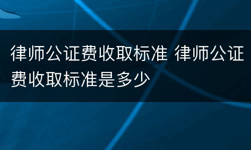 律师公证费收取标准 律师公证费收取标准是多少