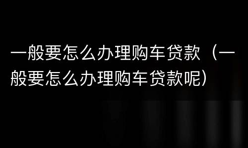 一般要怎么办理购车贷款（一般要怎么办理购车贷款呢）