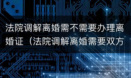 法院调解离婚需不需要办理离婚证（法院调解离婚需要双方到场吗）