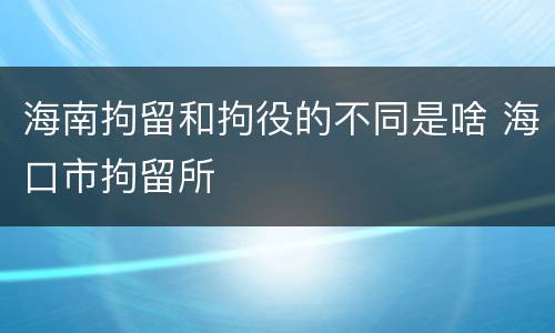 海南拘留和拘役的不同是啥 海口市拘留所