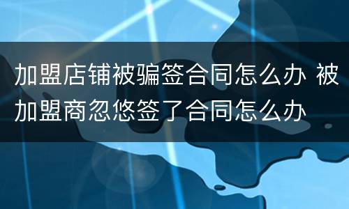 加盟店铺被骗签合同怎么办 被加盟商忽悠签了合同怎么办