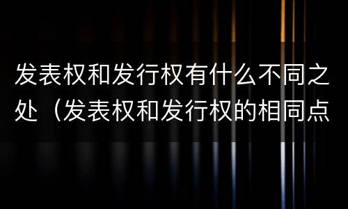 发表权和发行权有什么不同之处（发表权和发行权的相同点）