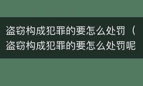盗窃构成犯罪的要怎么处罚（盗窃构成犯罪的要怎么处罚呢）