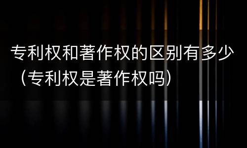 专利权和著作权的区别有多少（专利权是著作权吗）