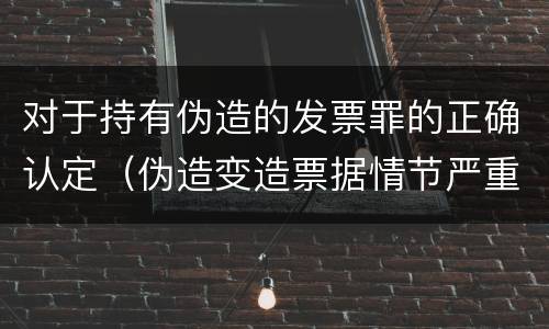 对于持有伪造的发票罪的正确认定（伪造变造票据情节严重的应承担的刑事责任是）
