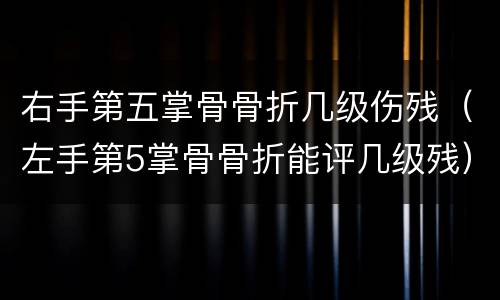 右手第五掌骨骨折几级伤残（左手第5掌骨骨折能评几级残）