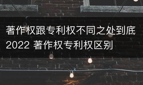 著作权跟专利权不同之处到底2022 著作权专利权区别