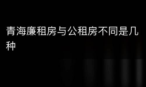 青海廉租房与公租房不同是几种