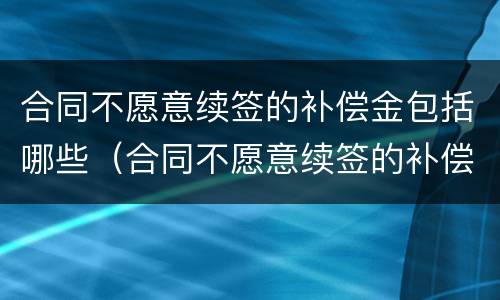 合同不愿意续签的补偿金包括哪些（合同不愿意续签的补偿金包括哪些项目）
