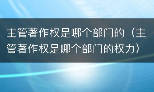 主管著作权是哪个部门的（主管著作权是哪个部门的权力）