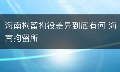 海南拘留拘役差异到底有何 海南拘留所