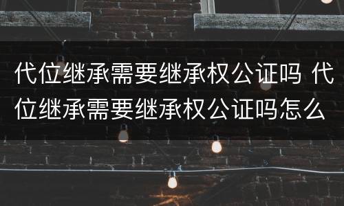 代位继承需要继承权公证吗 代位继承需要继承权公证吗怎么办