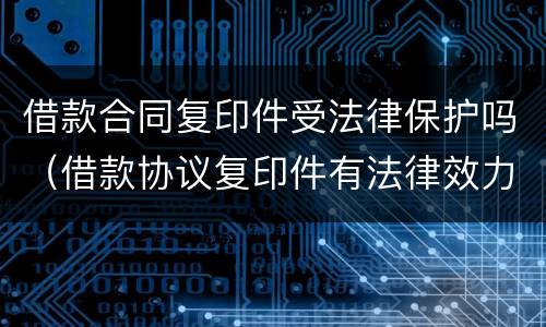 借款合同复印件受法律保护吗（借款协议复印件有法律效力）