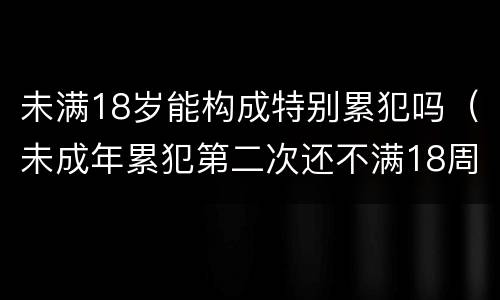 未满18岁能构成特别累犯吗（未成年累犯第二次还不满18周岁算不算累犯）