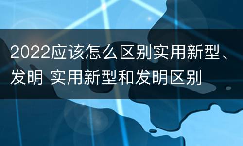2022应该怎么区别实用新型、发明 实用新型和发明区别