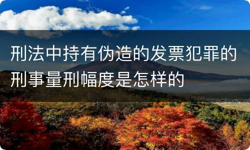 刑法中持有伪造的发票犯罪的刑事量刑幅度是怎样的