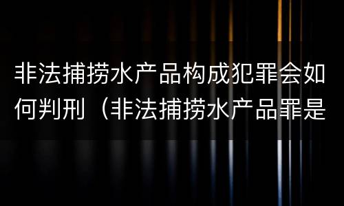 非法捕捞水产品构成犯罪会如何判刑（非法捕捞水产品罪是行为犯吗）
