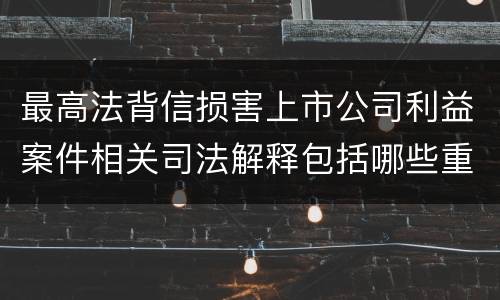 最高法背信损害上市公司利益案件相关司法解释包括哪些重要内容