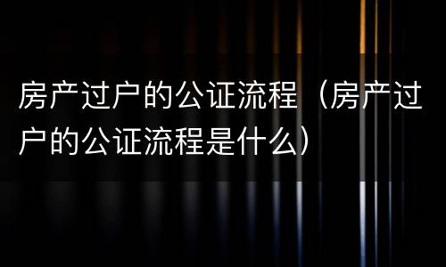 房产过户的公证流程（房产过户的公证流程是什么）