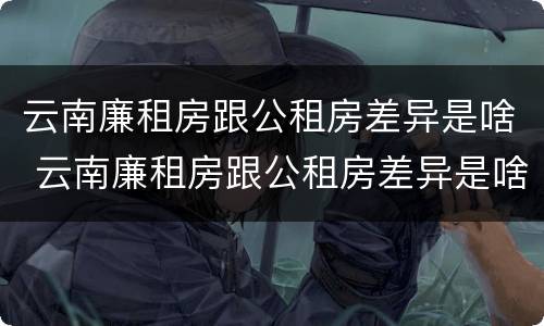 云南廉租房跟公租房差异是啥 云南廉租房跟公租房差异是啥意思