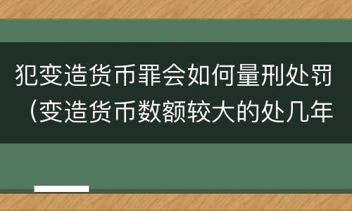 犯变造货币罪会如何量刑处罚（变造货币数额较大的处几年以下有期徒刑）