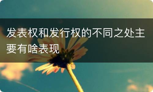 发表权和发行权的不同之处主要有啥表现