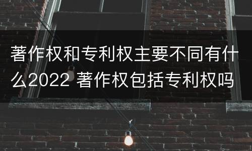 著作权和专利权主要不同有什么2022 著作权包括专利权吗