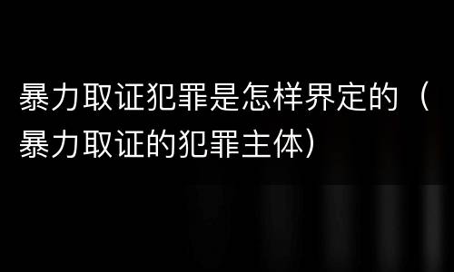 暴力取证犯罪是怎样界定的（暴力取证的犯罪主体）