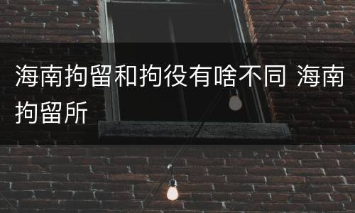 海南拘留和拘役有啥不同 海南拘留所