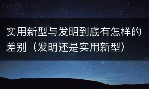 实用新型与发明到底有怎样的差别（发明还是实用新型）