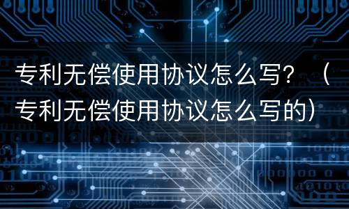 专利无偿使用协议怎么写？（专利无偿使用协议怎么写的）