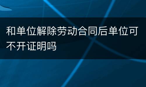 和单位解除劳动合同后单位可不开证明吗