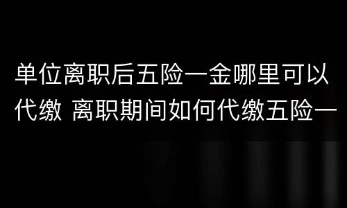 单位离职后五险一金哪里可以代缴 离职期间如何代缴五险一金