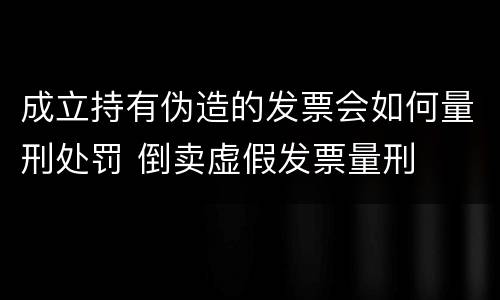 成立持有伪造的发票会如何量刑处罚 倒卖虚假发票量刑
