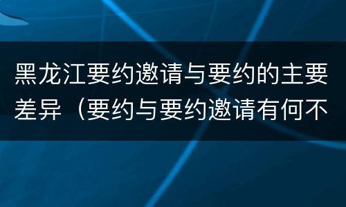 黑龙江要约邀请与要约的主要差异（要约与要约邀请有何不同）