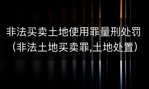 非法买卖土地使用罪量刑处罚（非法土地买卖罪,土地处置）