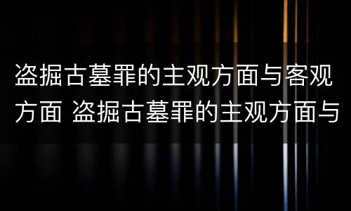 盗掘古墓罪的主观方面与客观方面 盗掘古墓罪的主观方面与客观方面的关系