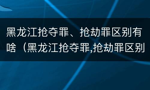 黑龙江抢夺罪、抢劫罪区别有啥（黑龙江抢夺罪,抢劫罪区别有啥不同）