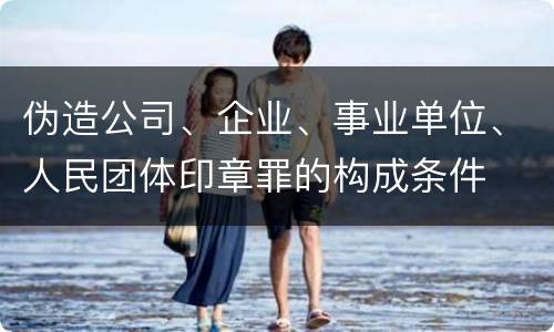 伪造公司、企业、事业单位、人民团体印章罪的构成条件